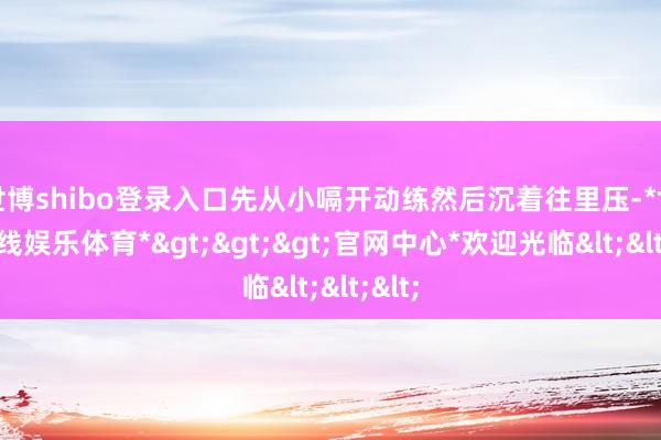 世博shibo登录入口先从小嗝开动练然后沉着往里压-*世博在线娱乐体育*>>>官网中心*欢迎光临<<<