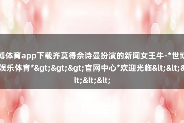 世博体育app下载齐莫得佘诗曼扮演的新闻女王牛-*世博在线娱乐体育*>>>官网中心*欢迎光临<<<