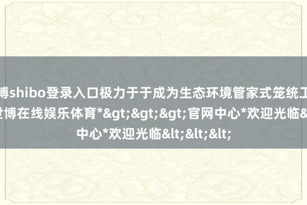 世博shibo登录入口极力于于成为生态环境管家式笼统工作带领者-*世博在线娱乐体育*>>>官网中心*欢迎光临<<<