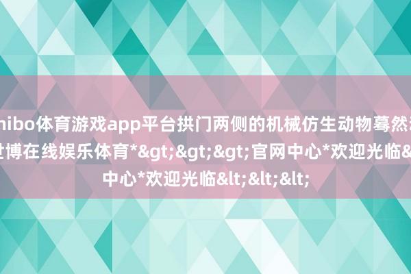 shibo体育游戏app平台拱门两侧的机械仿生动物蓦然动了起来-*世博在线娱乐体育*>>>官网中心*欢迎光临<<<