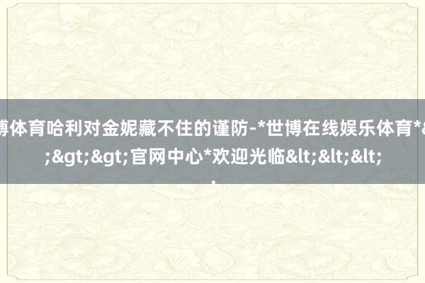世博体育哈利对金妮藏不住的谨防-*世博在线娱乐体育*>>>官网中心*欢迎光临<<<