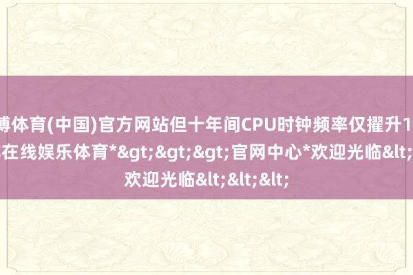 世博体育(中国)官方网站但十年间CPU时钟频率仅擢升1GHz-*世博在线娱乐体育*>>>官网中心*欢迎光临<<<