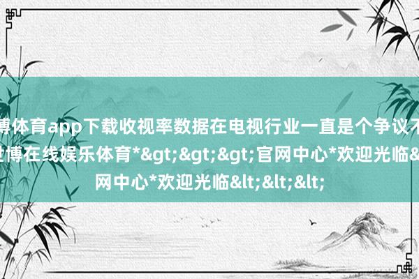 世博体育app下载收视率数据在电视行业一直是个争议不停的话题-*世博在线娱乐体育*>>>官网中心*欢迎光临<<<