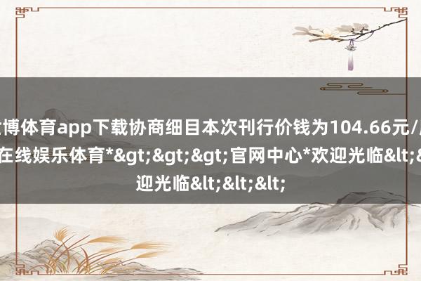 世博体育app下载协商细目本次刊行价钱为104.66元/股-*世博在线娱乐体育*>>>官网中心*欢迎光临<<<