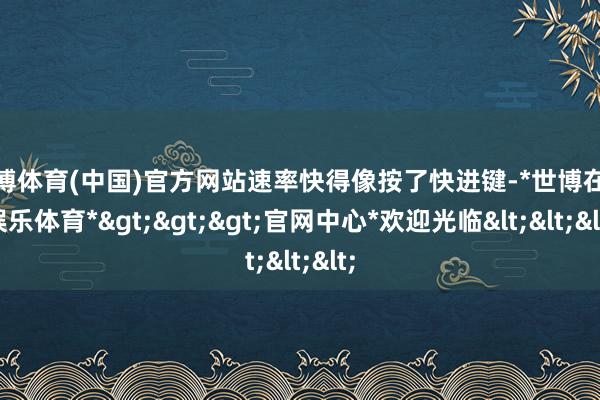 世博体育(中国)官方网站速率快得像按了快进键-*世博在线娱乐体育*>>>官网中心*欢迎光临<<<