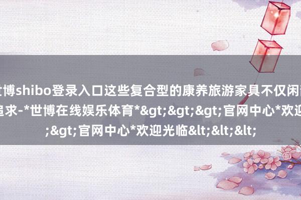 世博shibo登录入口这些复合型的康养旅游家具不仅闲静了旅客对健康的追求-*世博在线娱乐体育*>>>官网中心*欢迎光临<<<