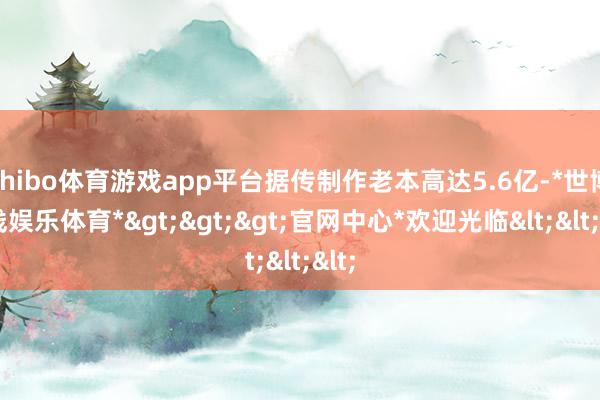 shibo体育游戏app平台据传制作老本高达5.6亿-*世博在线娱乐体育*>>>官网中心*欢迎光临<<<