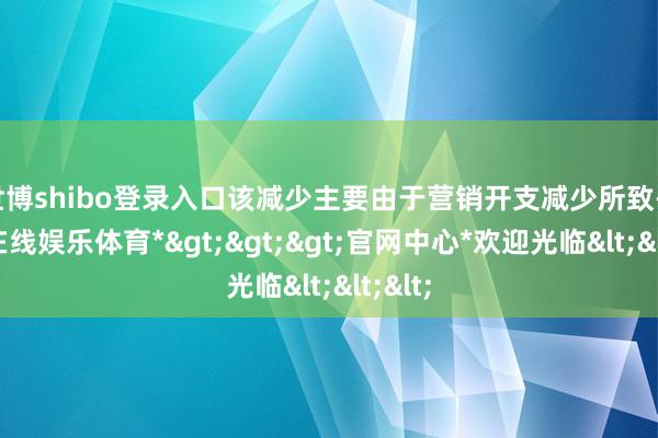 世博shibo登录入口该减少主要由于营销开支减少所致-*世博在线娱乐体育*>>>官网中心*欢迎光临<<<