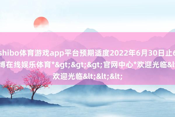 shibo体育游戏app平台预期适度2022年6月30日止6个月-*世博在线娱乐体育*>>>官网中心*欢迎光临<<<