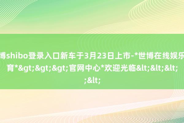 世博shibo登录入口新车于3月23日上市-*世博在线娱乐体育*>>>官网中心*欢迎光临<<<