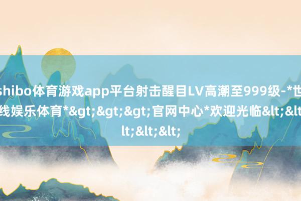shibo体育游戏app平台射击醒目LV高潮至999级-*世博在线娱乐体育*>>>官网中心*欢迎光临<<<