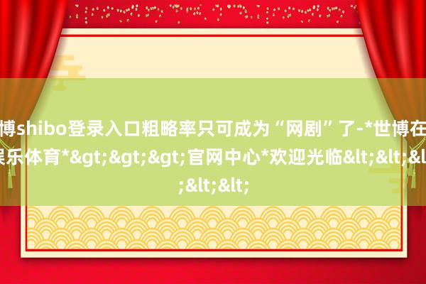 世博shibo登录入口粗略率只可成为“网剧”了-*世博在线娱乐体育*>>>官网中心*欢迎光临<<<