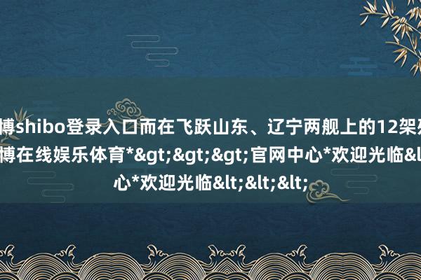 世博shibo登录入口而在飞跃山东、辽宁两舰上的12架歼-15中-*世博在线娱乐体育*>>>官网中心*欢迎光临<<<