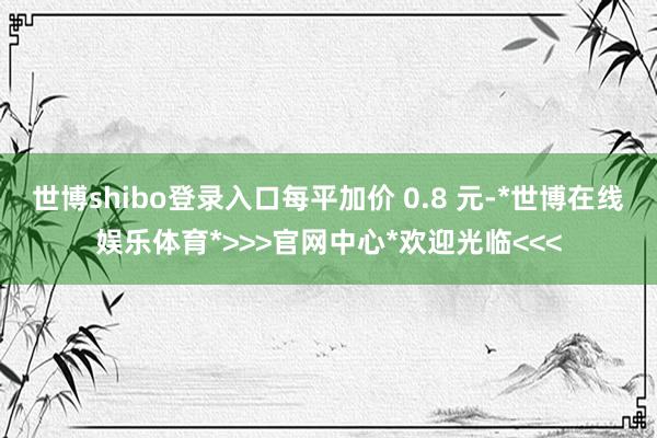 世博shibo登录入口每平加价 0.8 元-*世博在线娱乐体育*>>>官网中心*欢迎光临<<<