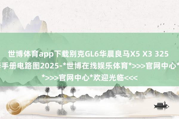 世博体育app下载别克GL6华晨良马X5 X3 325 520 530维修手册电路图2025-*世博在线娱乐体育*>>>官网中心*欢迎光临<<<