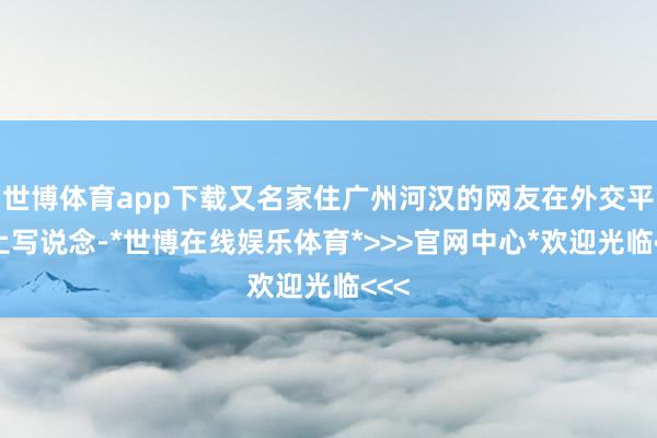 世博体育app下载又名家住广州河汉的网友在外交平台上写说念-*世博在线娱乐体育*>>>官网中心*欢迎光临<<<