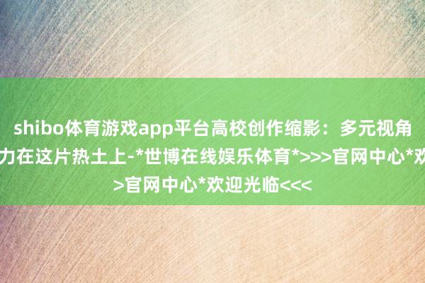 shibo体育游戏app平台高校创作缩影：多元视角呈现乌审魔力在这片热土上-*世博在线娱乐体育*>>>官网中心*欢迎光临<<<