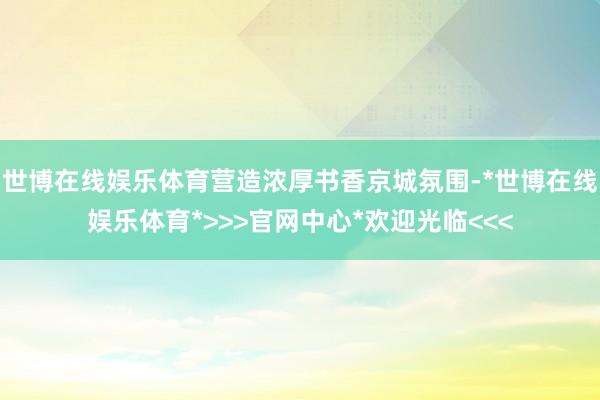 世博在线娱乐体育营造浓厚书香京城氛围-*世博在线娱乐体育*>>>官网中心*欢迎光临<<<