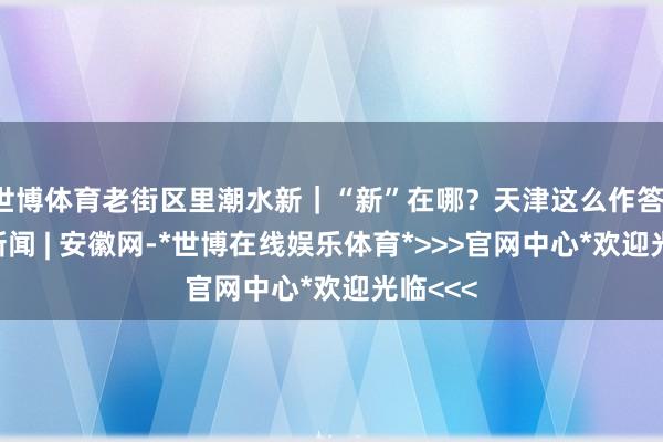 世博体育老街区里潮水新｜“新”在哪？天津这么作答！_大皖新闻 | 安徽网-*世博在线娱乐体育*>>>官网中心*欢迎光临<<<