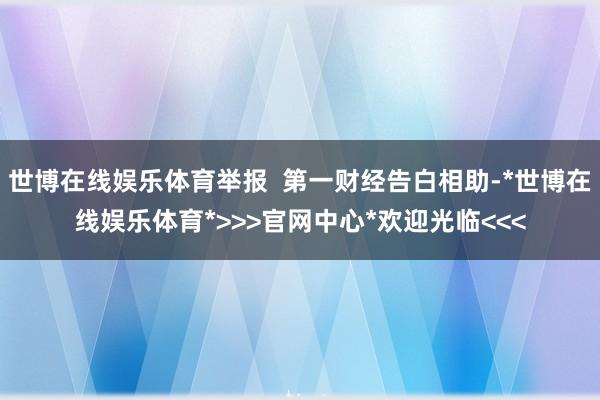 世博在线娱乐体育举报  第一财经告白相助-*世博在线娱乐体育*>>>官网中心*欢迎光临<<<