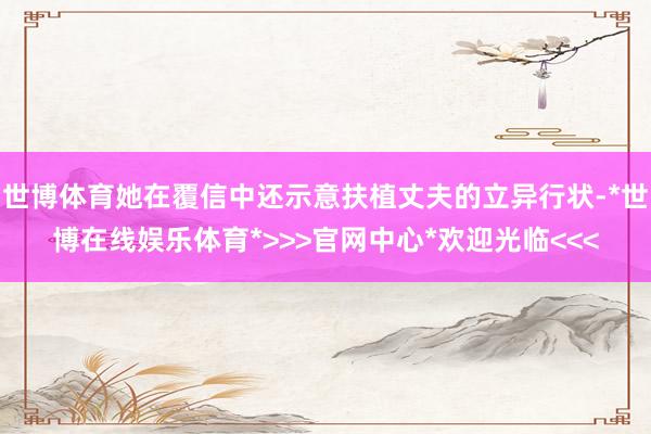 世博体育她在覆信中还示意扶植丈夫的立异行状-*世博在线娱乐体育*>>>官网中心*欢迎光临<<<