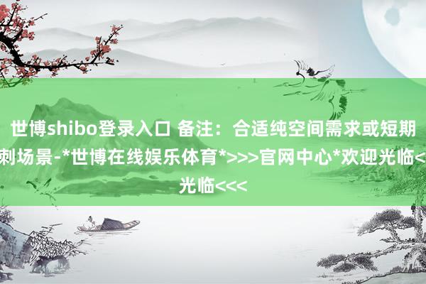 世博shibo登录入口 备注：合适纯空间需求或短期冲刺场景-*世博在线娱乐体育*>>>官网中心*欢迎光临<<<
