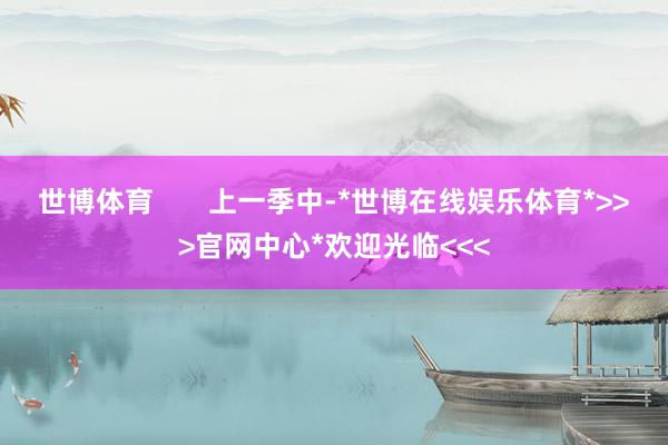 世博体育 上一季中-*世博在线娱乐体育*>>>官网中心*欢迎光临<<<