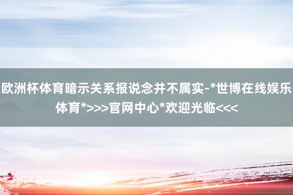 欧洲杯体育暗示关系报说念并不属实-*世博在线娱乐体育*>>>官网中心*欢迎光临<<<
