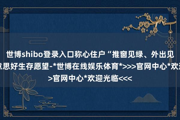 世博shibo登录入口称心住户“推窗见绿、外出见景”的好意思好生存愿望-*世博在线娱乐体育*>>>官网中心*欢迎光临<<<