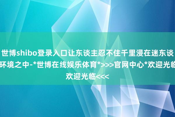 世博shibo登录入口让东谈主忍不住千里浸在迷东谈主的环境之中-*世博在线娱乐体育*>>>官网中心*欢迎光临<<<
