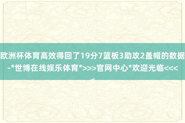 欧洲杯体育高效得回了19分7篮板3助攻2盖帽的数据-*世博在线娱乐体育*>>>官网中心*欢迎光临<<<