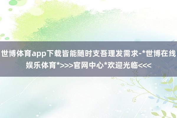 世博体育app下载皆能随时支吾理发需求-*世博在线娱乐体育*>>>官网中心*欢迎光临<<<