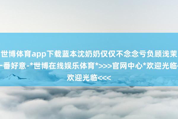 世博体育app下载蓝本沈奶奶仅仅不念念亏负顾浅茉的一番好意-*世博在线娱乐体育*>>>官网中心*欢迎光临<<<