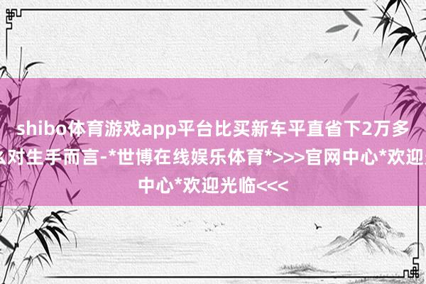 shibo体育游戏app平台比买新车平直省下2万多！为什么对生手而言-*世博在线娱乐体育*>>>官网中心*欢迎光临<<<