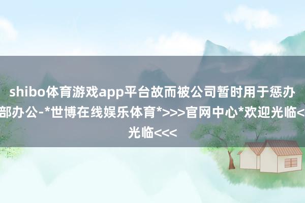 shibo体育游戏app平台故而被公司暂时用于惩办总部办公-*世博在线娱乐体育*>>>官网中心*欢迎光临<<<