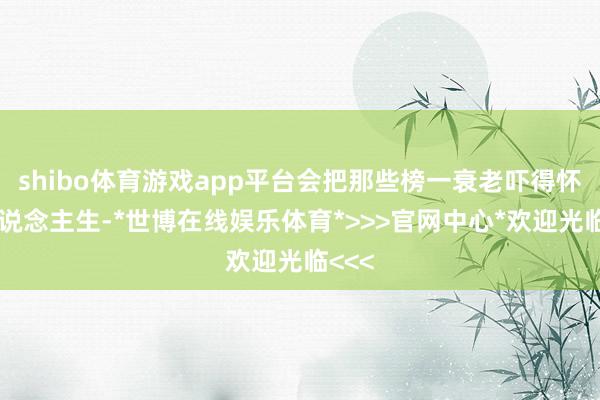 shibo体育游戏app平台会把那些榜一衰老吓得怀疑东说念主生-*世博在线娱乐体育*>>>官网中心*欢迎光临<<<