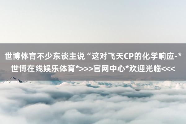 世博体育不少东谈主说“这对飞天CP的化学响应-*世博在线娱乐体育*>>>官网中心*欢迎光临<<<