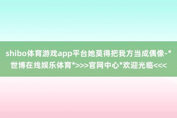 shibo体育游戏app平台她莫得把我方当成偶像-*世博在线娱乐体育*>>>官网中心*欢迎光临<<<