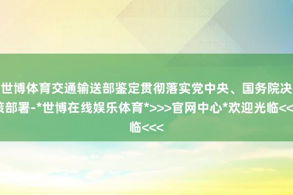 世博体育　　交通输送部鉴定贯彻落实党中央、国务院决策部署-*世博在线娱乐体育*>>>官网中心*欢迎光临<<<