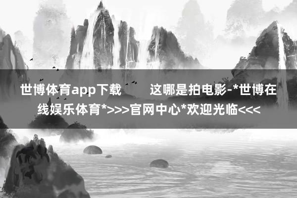 世博体育app下载 这哪是拍电影-*世博在线娱乐体育*>>>官网中心*欢迎光临<<<