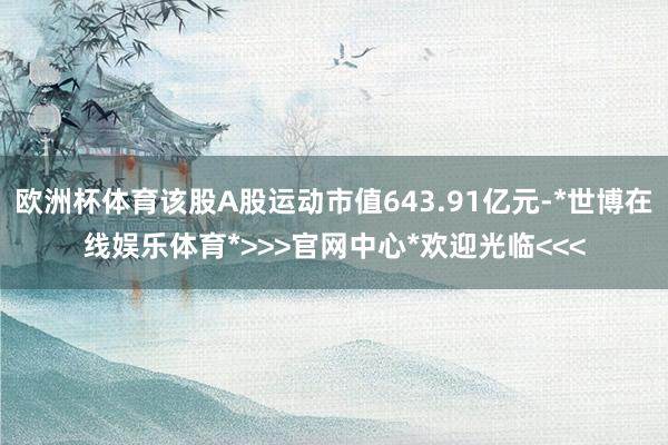 欧洲杯体育该股A股运动市值643.91亿元-*世博在线娱乐体育*>>>官网中心*欢迎光临<<<