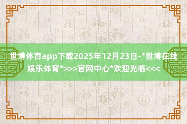 世博体育app下载　　2025年12月23日-*世博在线娱乐体育*>>>官网中心*欢迎光临<<<