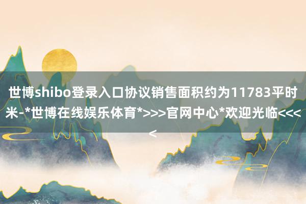 世博shibo登录入口协议销售面积约为11783平时米-*世博在线娱乐体育*>>>官网中心*欢迎光临<<<