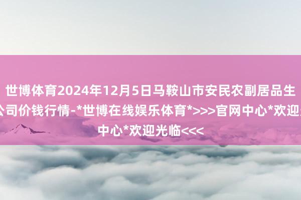 世博体育2024年12月5日马鞍山市安民农副居品生意有限公司价钱行情-*世博在线娱乐体育*>>>官网中心*欢迎光临<<<
