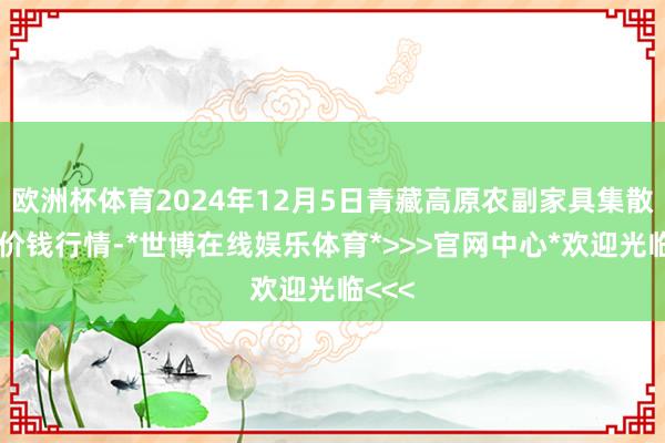 欧洲杯体育2024年12月5日青藏高原农副家具集散中心价钱行情-*世博在线娱乐体育*>>>官网中心*欢迎光临<<<