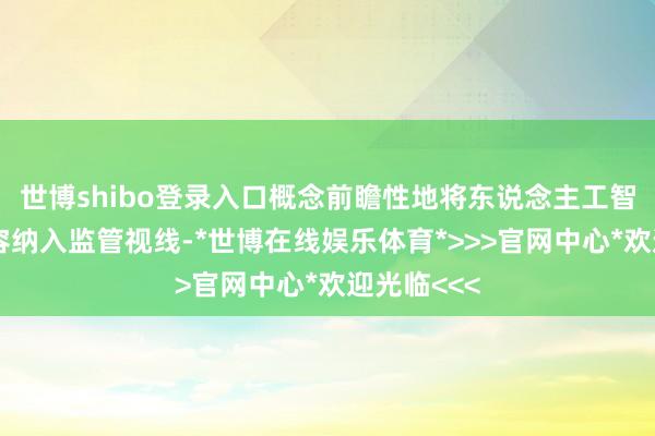 世博shibo登录入口概念前瞻性地将东说念主工智能生成内容纳入监管视线-*世博在线娱乐体育*>>>官网中心*欢迎光临<<<