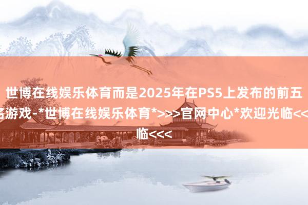 世博在线娱乐体育而是2025年在PS5上发布的前五名游戏-*世博在线娱乐体育*>>>官网中心*欢迎光临<<<