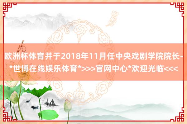 欧洲杯体育并于2018年11月任中央戏剧学院院长-*世博在线娱乐体育*>>>官网中心*欢迎光临<<<