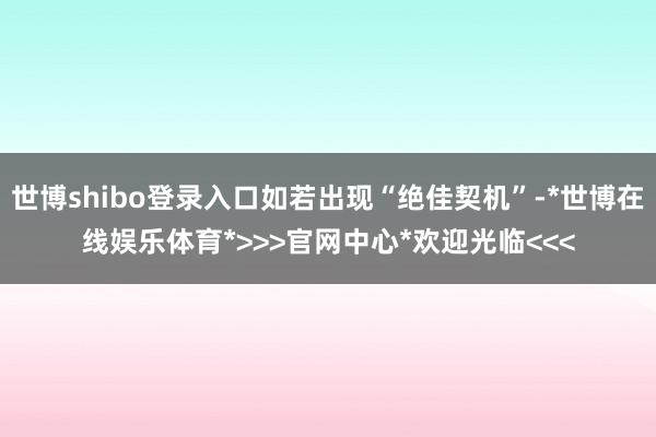 世博shibo登录入口如若出现“绝佳契机”-*世博在线娱乐体育*>>>官网中心*欢迎光临<<<
