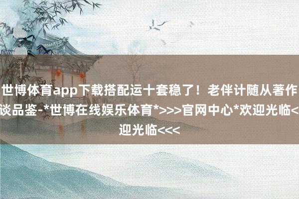 世博体育app下载搭配运十套稳了！老伴计随从著作一谈品鉴-*世博在线娱乐体育*>>>官网中心*欢迎光临<<<